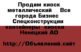 Продам киоск металлический  - Все города Бизнес » Спецконструкции, контейнеры, киоски   . Ненецкий АО